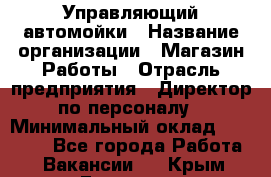 Управляющий автомойки › Название организации ­ Магазин Работы › Отрасль предприятия ­ Директор по персоналу › Минимальный оклад ­ 30 000 - Все города Работа » Вакансии   . Крым,Евпатория